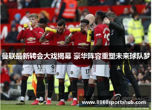 曼联最新转会大戏揭幕 豪华阵容重塑未来球队梦